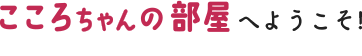 こころちゃんの部屋へようこそ!